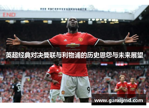 英超经典对决曼联与利物浦的历史恩怨与未来展望