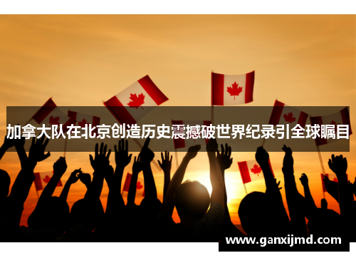 加拿大队在北京创造历史震撼破世界纪录引全球瞩目