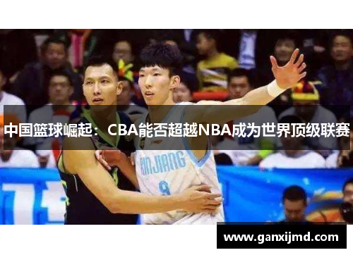 中国篮球崛起：CBA能否超越NBA成为世界顶级联赛